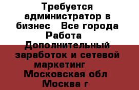 Требуется администратор в бизнес - Все города Работа » Дополнительный заработок и сетевой маркетинг   . Московская обл.,Москва г.